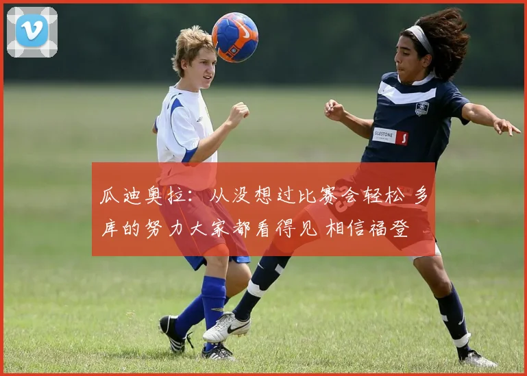 瓜迪奥拉：从没想过比赛会轻松 多库的努力大家都看得见 相信福登