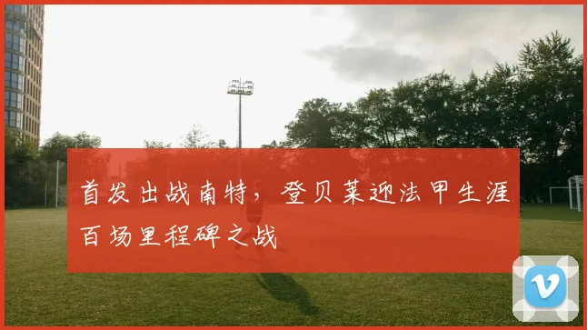 首发出战南特，登贝莱迎法甲生涯百场里程碑之战