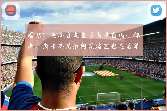 塞尔：克洛普是皇马高层首选，德尚、斯卡洛尼和阿莱格里也在名单中_2
